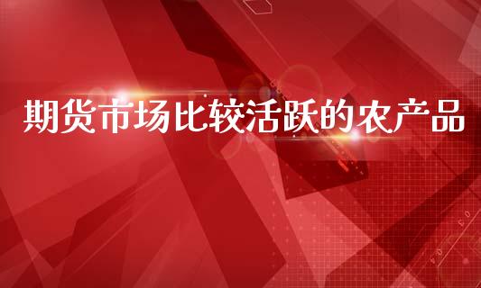 期货市场比较活跃的农产品_https://wap.ycdhulan.com_货币市场_第1张