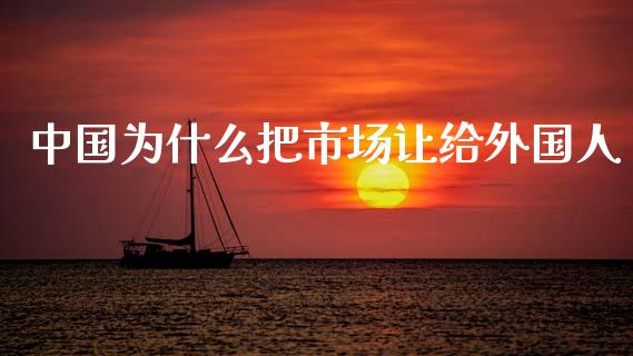 中国为什么把市场让给外国人_https://wap.ycdhulan.com_货币市场_第1张