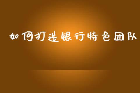 如何打造银行特色团队_https://wap.ycdhulan.com_国际财经_第1张