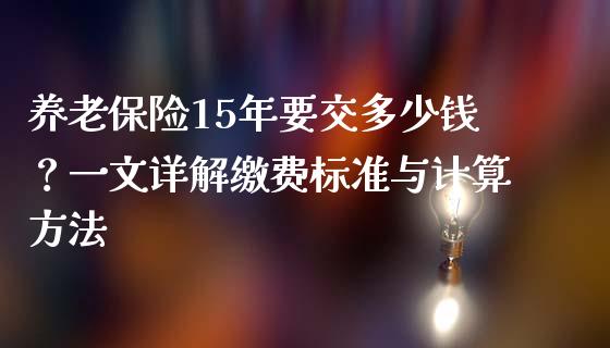 养老保险15年要交多少钱？一文详解缴费标准与计算方法_https://wap.ycdhulan.com_投资基金_第1张