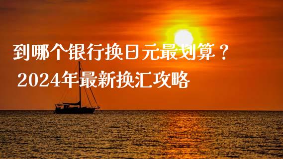 到哪个银行换日元最划算？ 2024年最新换汇攻略_https://wap.ycdhulan.com_投资基金_第1张