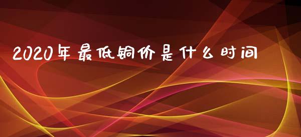2020年最低铜价是什么时间_https://wap.ycdhulan.com_财经新闻_第1张