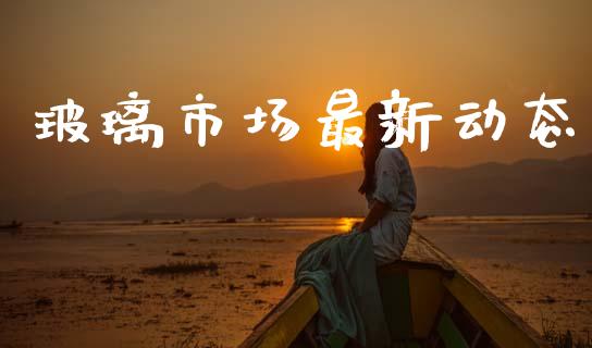 玻璃市场最新动态_https://wap.ycdhulan.com_金融咨询_第1张