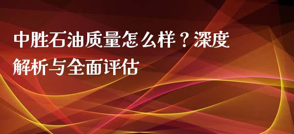 中胜石油质量怎么样？深度解析与全面评估_https://wap.ycdhulan.com_投资基金_第1张