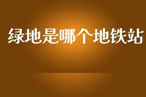绿地是哪个地铁站_https://wap.ycdhulan.com_国际财经_第1张