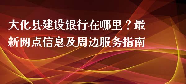 大化县建设银行在哪里？最新网点信息及周边服务指南_https://wap.ycdhulan.com_财务投资_第1张