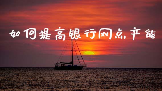 如何提高银行网点产能_https://wap.ycdhulan.com_国际财经_第1张