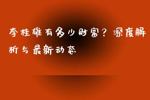 李桂雄有多少财富？深度解析与最新动态_https://wap.ycdhulan.com_投资基金_第1张