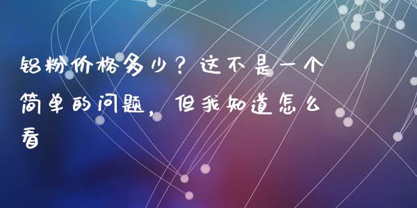 铝粉价格多少？这不是一个简单的问题，但我知道怎么看_https://wap.ycdhulan.com_国际财经_第1张