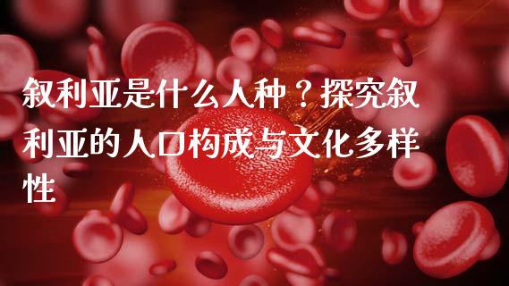 叙利亚是什么人种？探究叙利亚的人口构成与文化多样性_https://wap.ycdhulan.com_财经新闻_第1张
